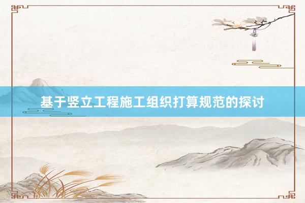 基于竖立工程施工组织打算规范的探讨